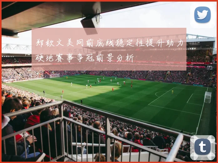 郑钦文美网前底线稳定性提升助力硬地赛事争冠前景分析