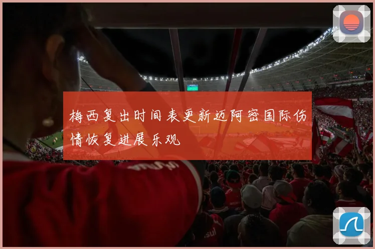 梅西复出时间表更新迈阿密国际伤情恢复进展乐观