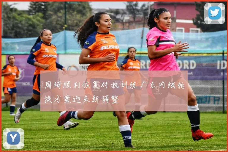 周琦顺利恢复对抗训练广东内线轮换方案迎来新调整