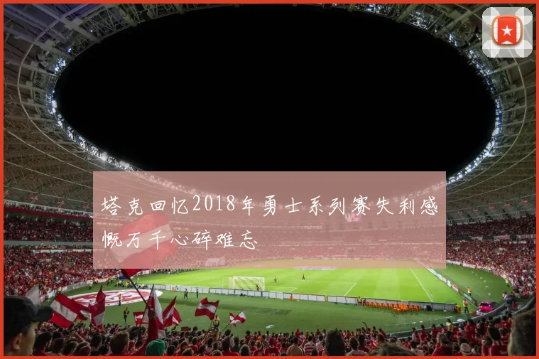 塔克回忆2018年勇士系列赛失利感慨万千心碎难忘