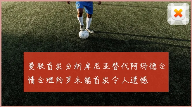 曼联首发分析库尼亚替代阿玛德合情合理约罗未能首发令人遗憾