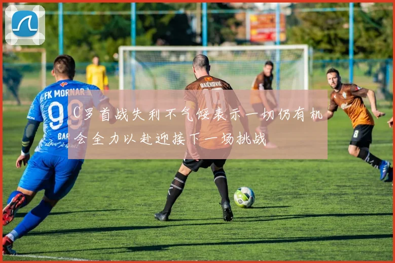 C罗首战失利不气馁表示一切仍有机会全力以赴迎接下一场挑战