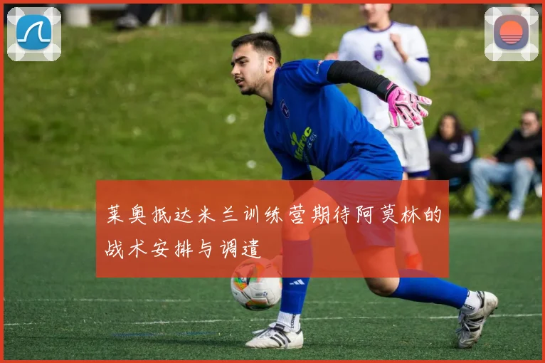 莱奥抵达米兰训练营期待阿莫林的战术安排与调遣
