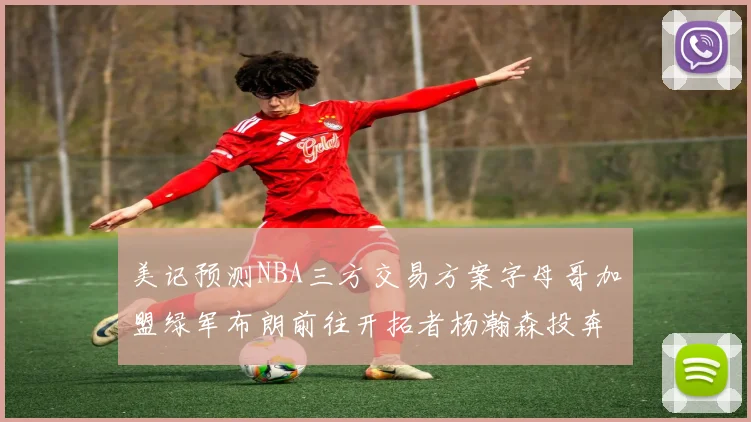 美记预测NBA三方交易方案字母哥加盟绿军布朗前往开拓者杨瀚森投奔雄鹿