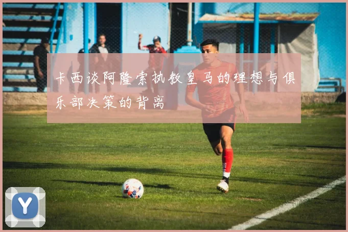 卡西谈阿隆索执教皇马的理想与俱乐部决策的背离