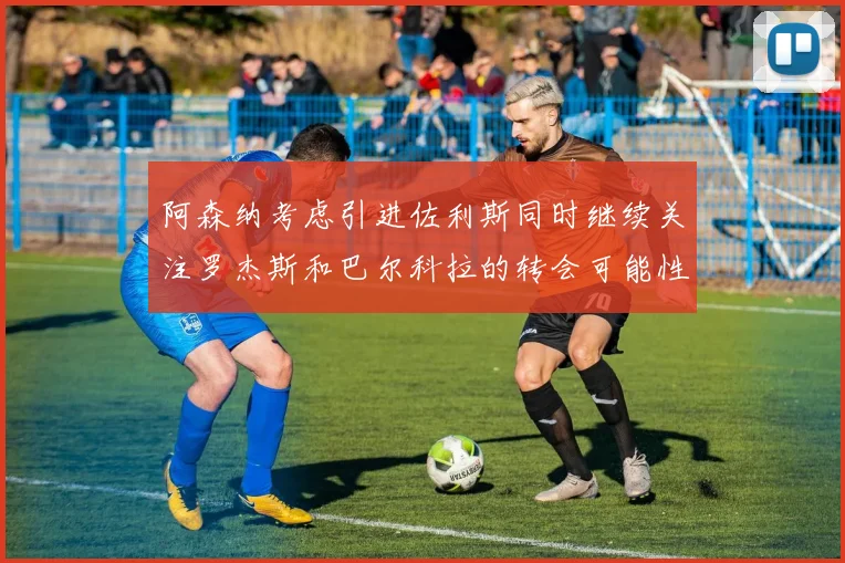阿森纳考虑引进佐利斯同时继续关注罗杰斯和巴尔科拉的转会可能性