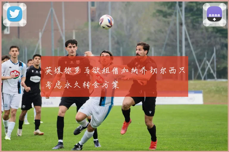 英媒称罗马欲租借加纳乔切尔西只考虑永久转会方案