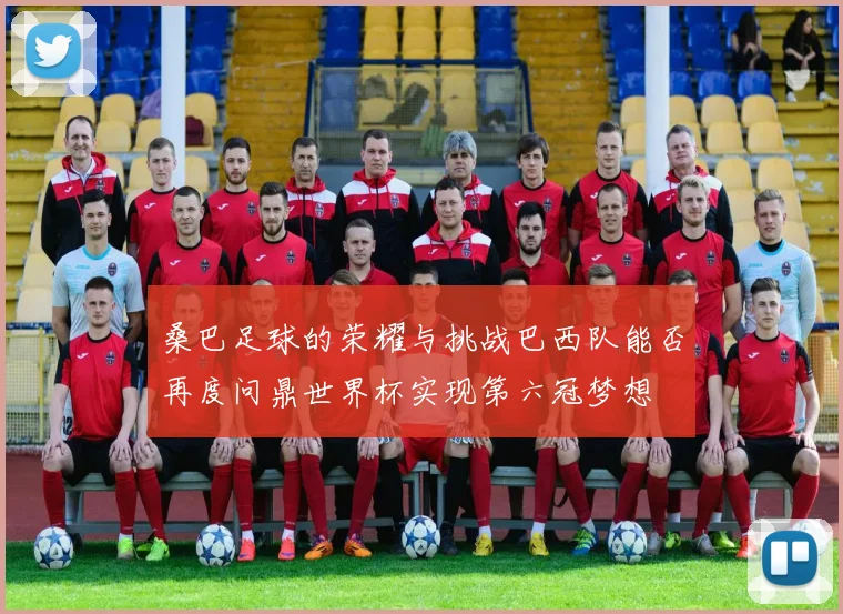 桑巴足球的荣耀与挑战巴西队能否再度问鼎世界杯实现第六冠梦想