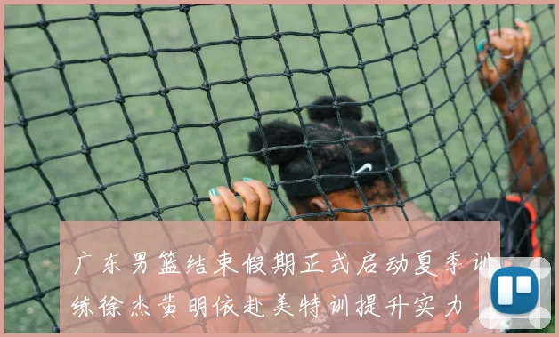 广东男篮结束假期正式启动夏季训练徐杰黄明依赴美特训提升实力