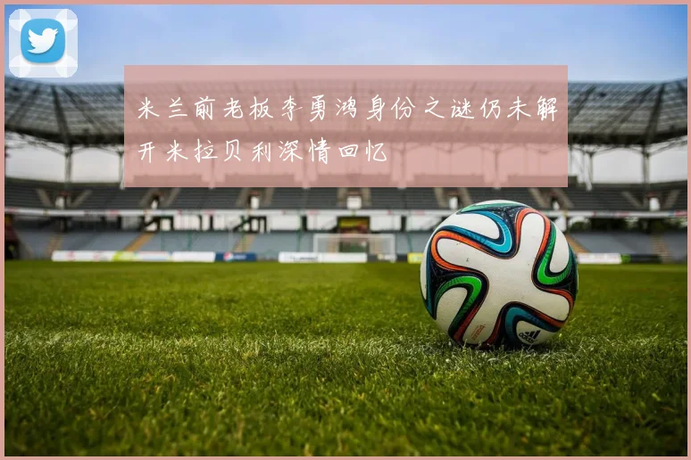 米兰前老板李勇鸿身份之谜仍未解开米拉贝利深情回忆