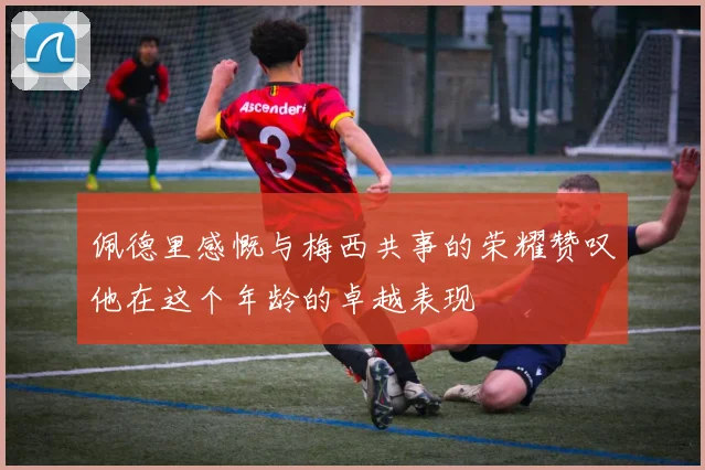 佩德里感慨与梅西共事的荣耀赞叹他在这个年龄的卓越表现