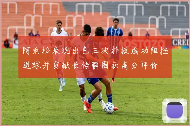 阿利松表现出色三次扑救成功阻挡进球并贡献长传解围获高分评价