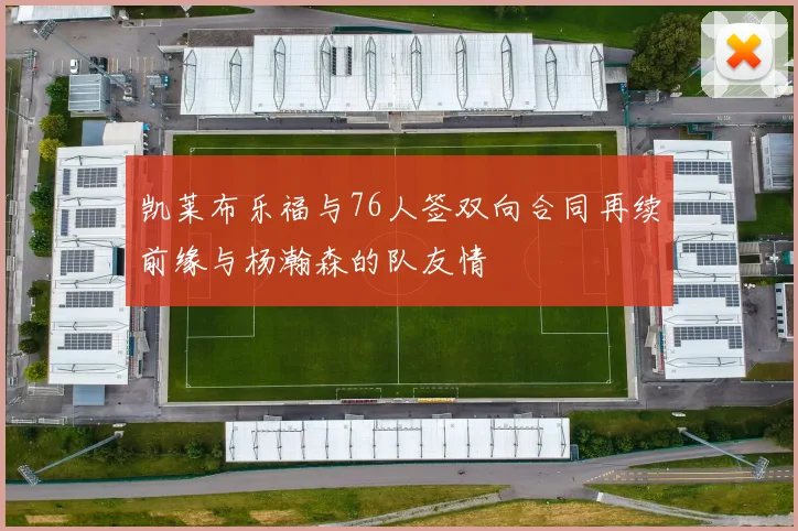 凯莱布乐福与76人签双向合同再续前缘与杨瀚森的队友情
