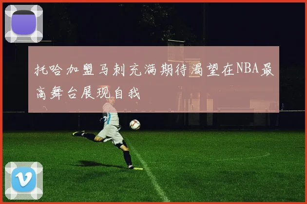 托哈加盟马刺充满期待渴望在NBA最高舞台展现自我