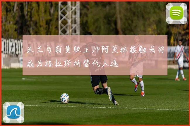 米兰与前曼联主帅阿莫林接触或将成为格拉斯纳替代人选