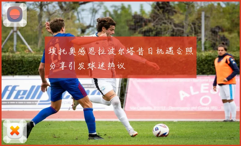 埃托奥感恩拉波尔塔昔日机遇合照分享引发球迷热议