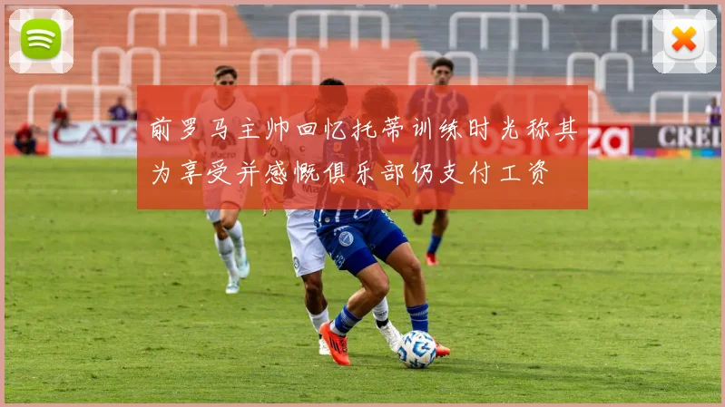 前罗马主帅回忆托蒂训练时光称其为享受并感慨俱乐部仍支付工资