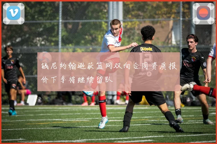 钱尼约翰逊获篮网双向合同资质报价下季将继续留队
