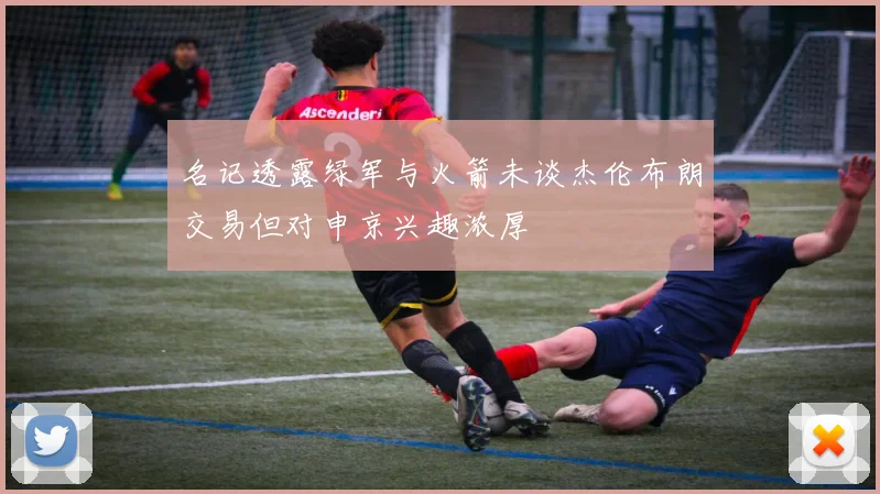 名记透露绿军与火箭未谈杰伦布朗交易但对申京兴趣浓厚
