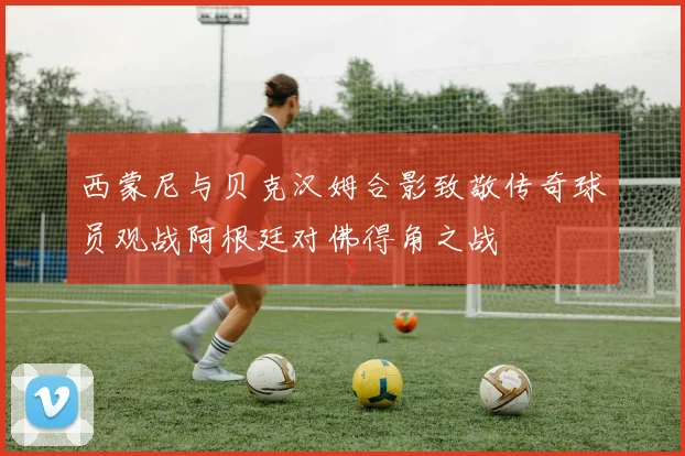 西蒙尼与贝克汉姆合影致敬传奇球员观战阿根廷对佛得角之战