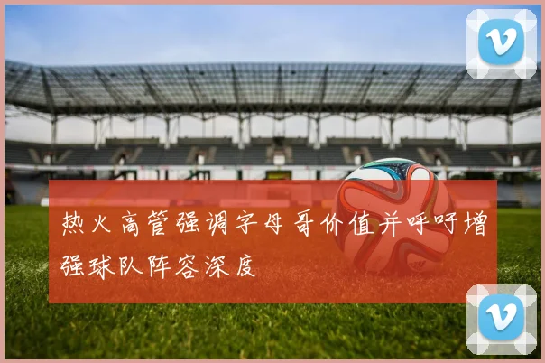 热火高管强调字母哥价值并呼吁增强球队阵容深度