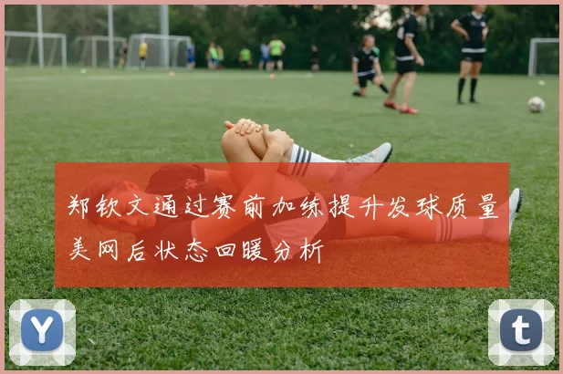 郑钦文通过赛前加练提升发球质量美网后状态回暖分析